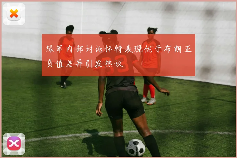 绿军内部讨论怀特表现优于布朗正负值差异引发热议