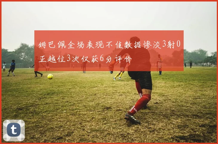 姆巴佩全场表现不佳数据惨淡3射0正越位3次仅获6分评价