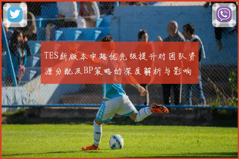 TES新版本中路优先级提升对团队资源分配及BP策略的深度解析与影响分析