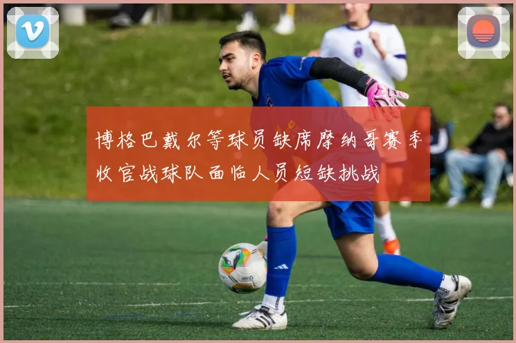 博格巴戴尔等球员缺席摩纳哥赛季收官战球队面临人员短缺挑战