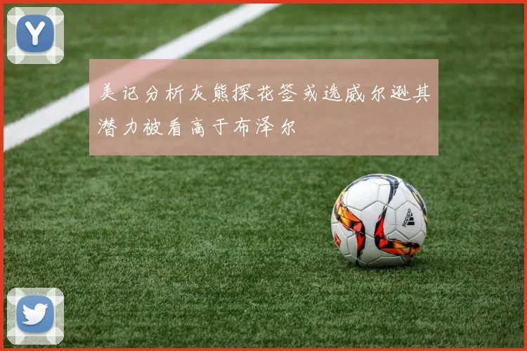 美记分析灰熊探花签或选威尔逊其潜力被看高于布泽尔