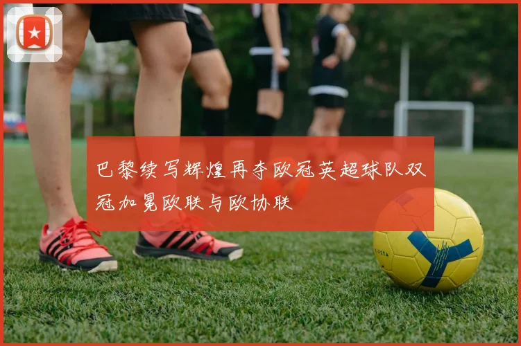 巴黎续写辉煌再夺欧冠英超球队双冠加冕欧联与欧协联