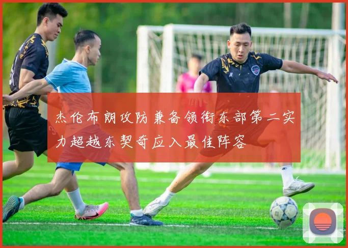 杰伦布朗攻防兼备领衔东部第二实力超越东契奇应入最佳阵容