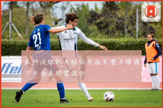 瓜帅谈球队年轻化与成长潜力强调下半场表现需提升