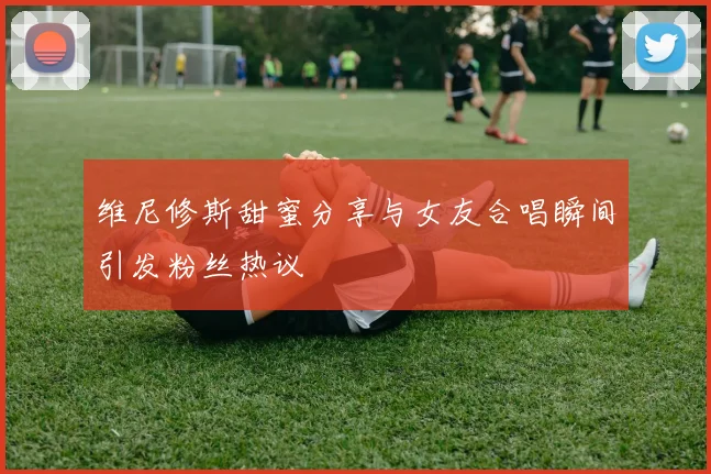 维尼修斯甜蜜分享与女友合唱瞬间引发粉丝热议