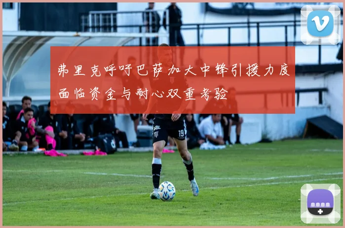 弗里克呼吁巴萨加大中锋引援力度面临资金与耐心双重考验