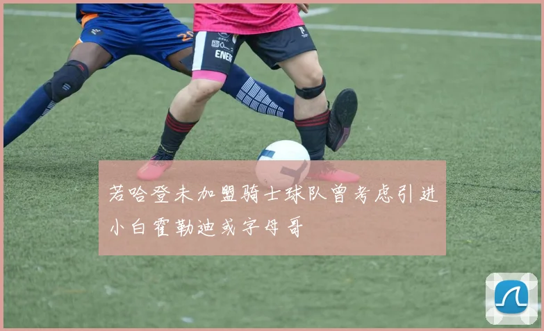 若哈登未加盟骑士球队曾考虑引进小白霍勒迪或字母哥