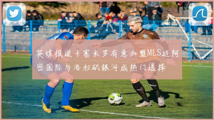 英媒报道卡塞米罗有意加盟MLS迈阿密国际与洛杉矶银河成热门选择