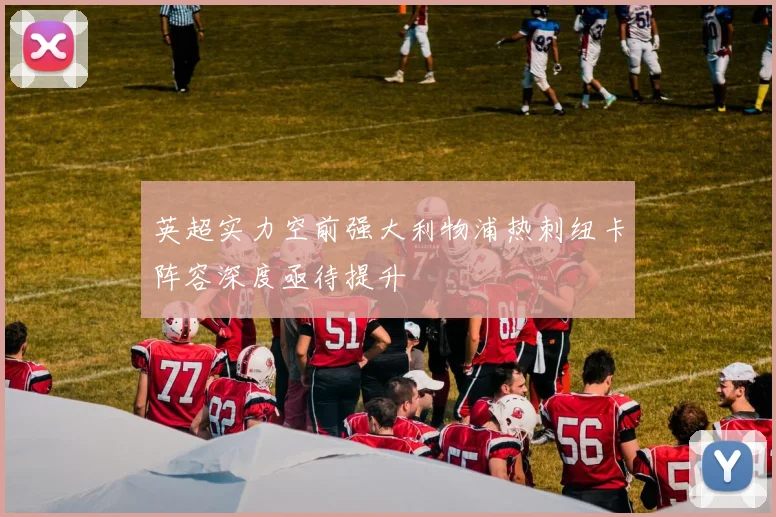 英超实力空前强大利物浦热刺纽卡阵容深度亟待提升